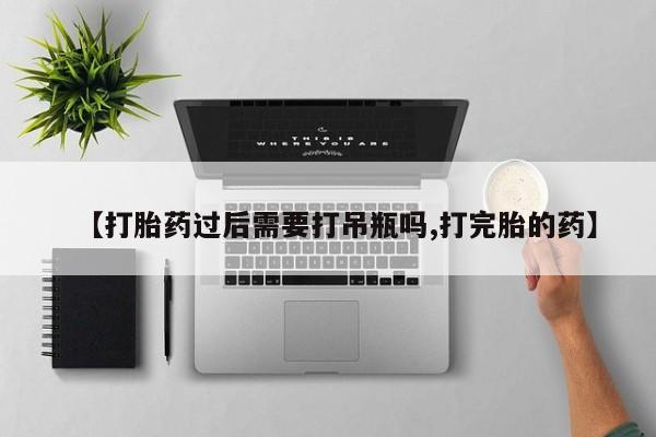 怀孕个月能用流产药吗【打胎药过后需要打吊瓶吗,打完胎的药】