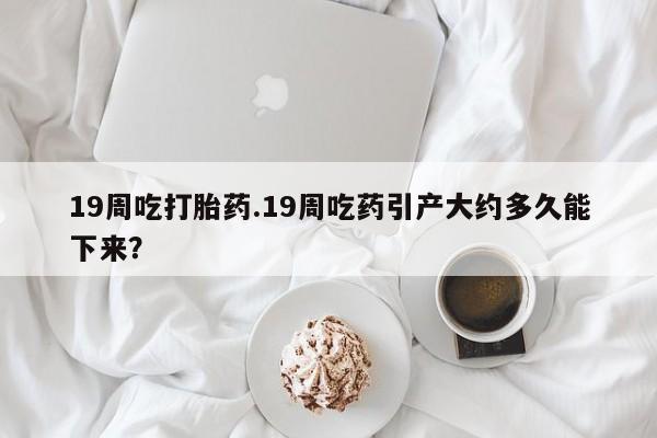 怀孕个月能用流产药吗19周吃打胎药.19周吃药引产大约多久能下来？