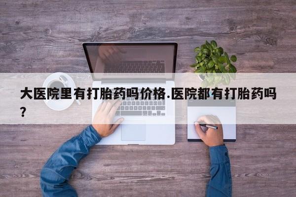 怀孕个月能用流产药吗大医院里有打胎药吗价格.医院都有打胎药吗？
