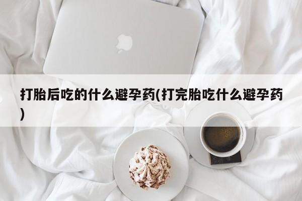 怀孕个月能用流产药吗打胎后吃的什么避孕药(打完胎吃什么避孕药)