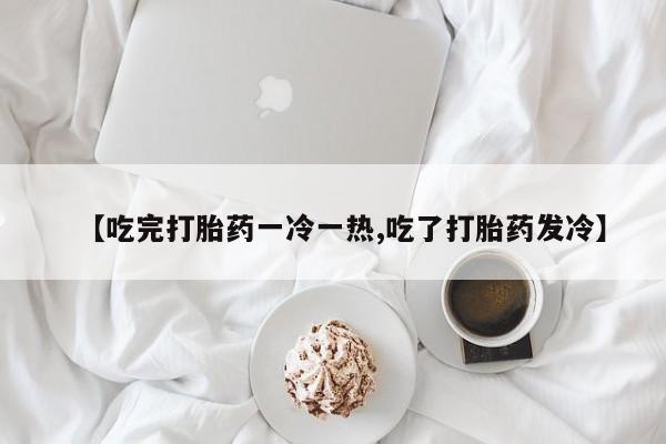 怀孕个月能用流产药吗【吃完打胎药一冷一热,吃了打胎药发冷】
