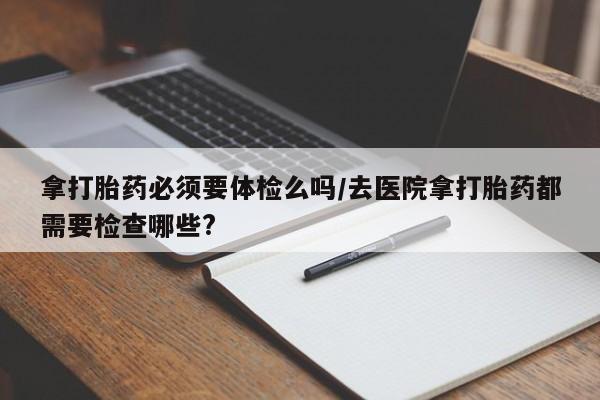 怀孕个月能用流产药吗拿打胎药必须要体检么吗/去医院拿打胎药都需要检查哪些?
