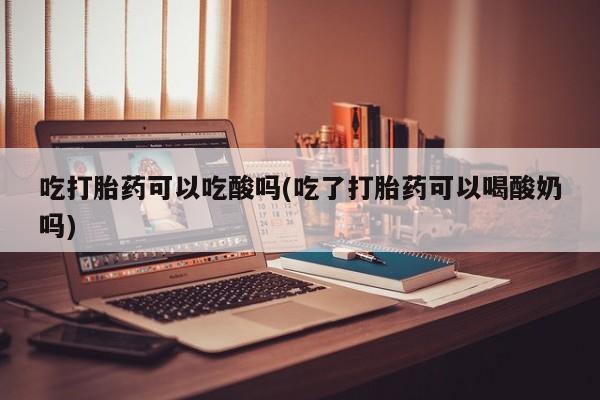 怀孕个月能用流产药吗吃打胎药可以吃酸吗(吃了打胎药可以喝酸奶吗)