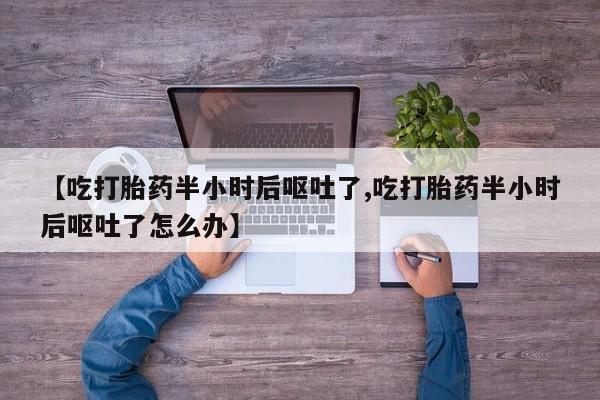 怀孕个月能用流产药吗【吃打胎药半小时后呕吐了,吃打胎药半小时后呕吐了怎么办】