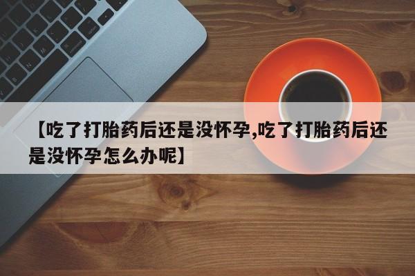 怀孕个月能用流产药吗【吃了打胎药后还是没怀孕,吃了打胎药后还是没怀孕怎么办呢】