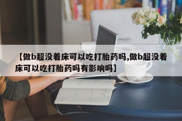 怀孕个月能用流产药吗【做b超没着床可以吃打胎药吗,做b超没着床可以吃打胎药吗有影响吗】