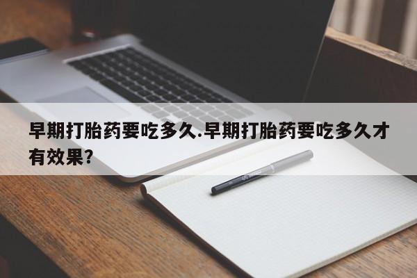 怀孕个月能用流产药吗早期打胎药要吃多久.早期打胎药要吃多久才有效果？