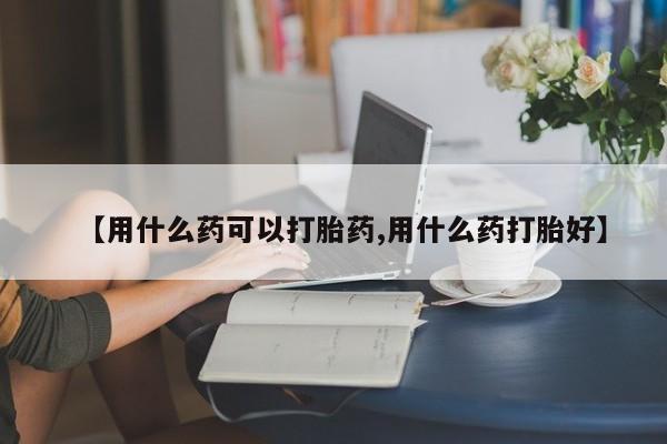 怀孕个月能用流产药吗【用什么药可以打胎药,用什么药打胎好】