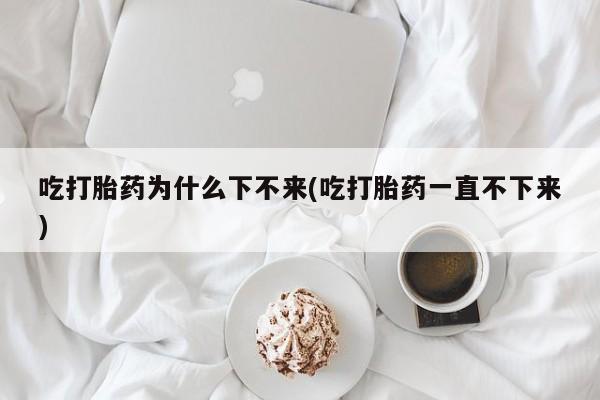 怀孕个月能用流产药吗吃打胎药为什么下不来(吃打胎药一直不下来)