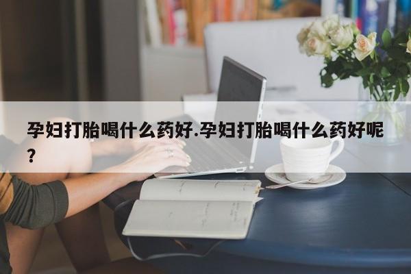怀孕个月能用流产药吗孕妇打胎喝什么药好.孕妇打胎喝什么药好呢？
