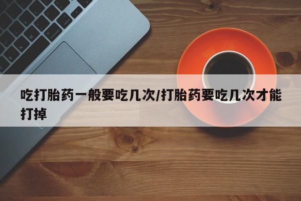 怀孕个月能用流产药吗吃打胎药一般要吃几次/打胎药要吃几次才能打掉