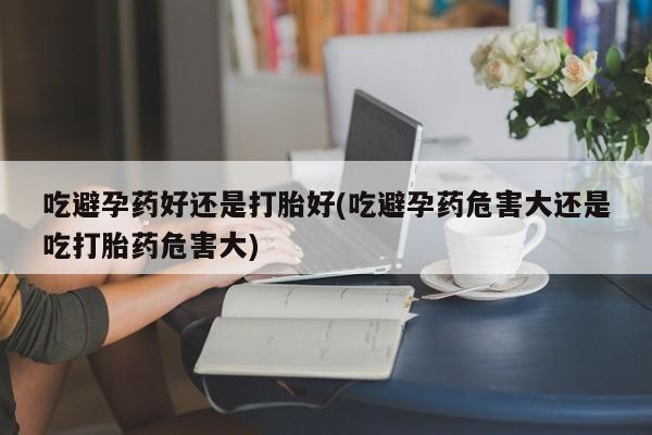 怀孕个月能用流产药吗吃避孕药好还是打胎好(吃避孕药危害大还是吃打胎药危害大)