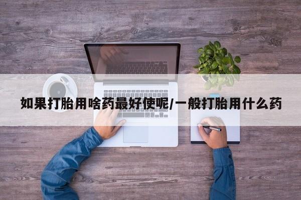 怀孕个月能用流产药吗如果打胎用啥药最好使呢/一般打胎用什么药