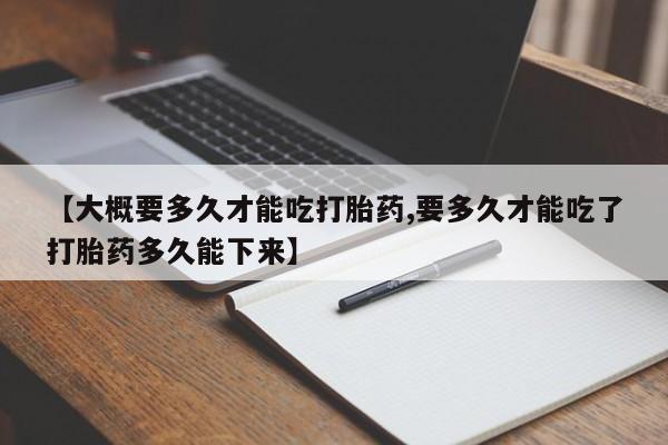 怀孕个月能用流产药吗【大概要多久才能吃打胎药,要多久才能吃了打胎药多久能下来】