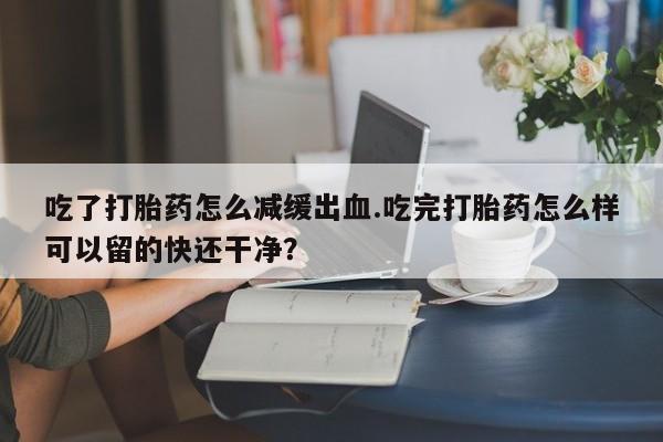 怀孕个月能用流产药吗吃了打胎药怎么减缓出血.吃完打胎药怎么样可以留的快还干净？