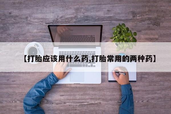 怀孕个月能用流产药吗【打胎应该用什么药,打胎常用的两种药】