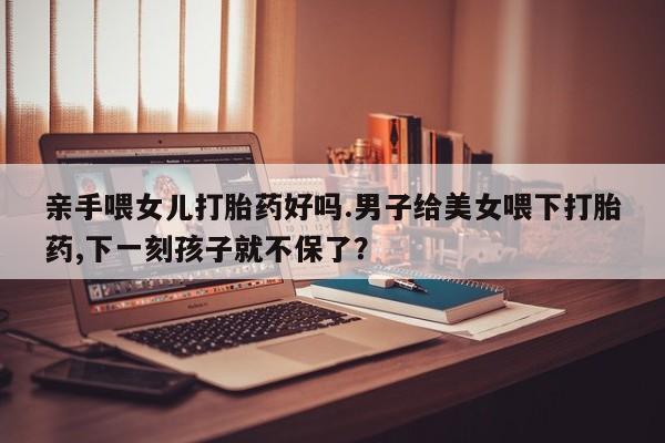 怀孕个月能用流产药吗亲手喂女儿打胎药好吗.男子给美女喂下打胎药,下一刻孩子就不保了？