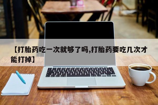 怀孕个月能用流产药吗【打胎药吃一次就够了吗,打胎药要吃几次才能打掉】