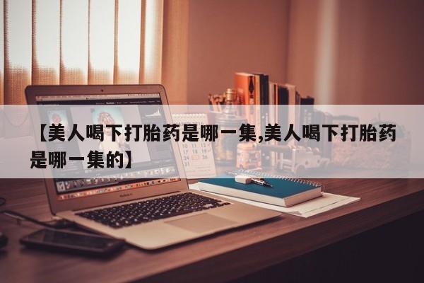 怀孕个月能用流产药吗【美人喝下打胎药是哪一集,美人喝下打胎药是哪一集的】