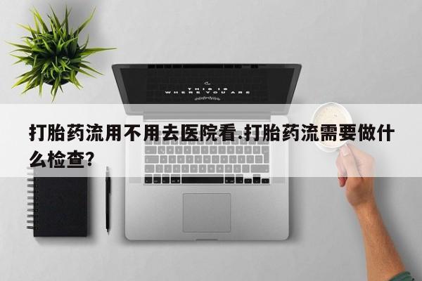 怀孕个月能用流产药吗打胎药流用不用去医院看.打胎药流需要做什么检查？