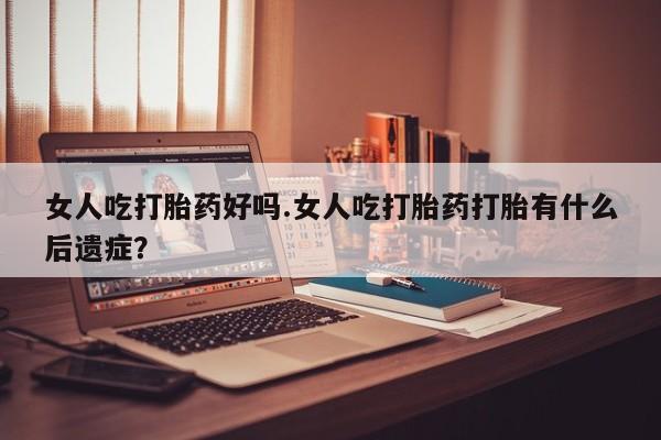怀孕个月能用流产药吗女人吃打胎药好吗.女人吃打胎药打胎有什么后遗症？