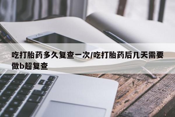怀孕个月能用流产药吗吃打胎药多久复查一次/吃打胎药后几天需要做b超复查