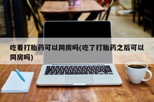 怀孕个月能用流产药吗吃着打胎药可以同房吗(吃了打胎药之后可以同房吗)