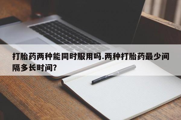怀孕个月能用流产药吗打胎药两种能同时服用吗.两种打胎药最少间隔多长时间？