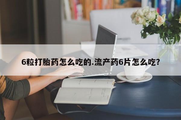 怀孕个月能用流产药吗6粒打胎药怎么吃的.流产药6片怎么吃？