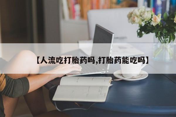 怀孕个月能用流产药吗【人流吃打胎药吗,打胎药能吃吗】