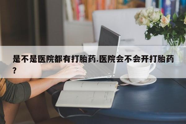怀孕个月能用流产药吗是不是医院都有打胎药.医院会不会开打胎药？
