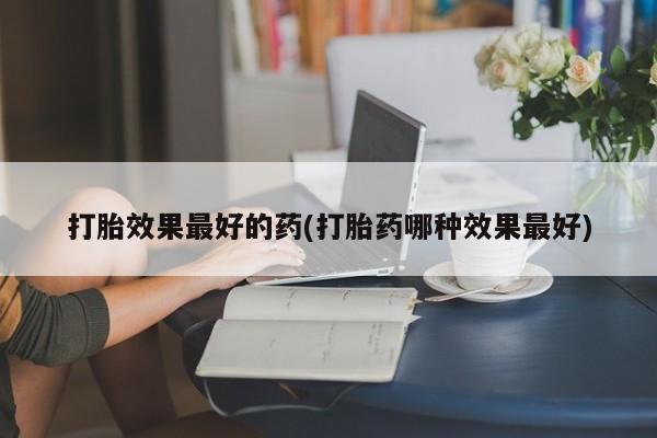 怀孕个月能用流产药吗打胎效果最好的药(打胎药哪种效果最好)