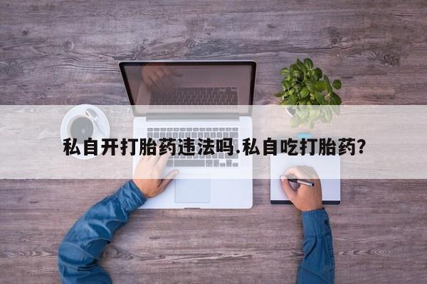 怀孕个月能用流产药吗私自开打胎药违法吗.私自吃打胎药？