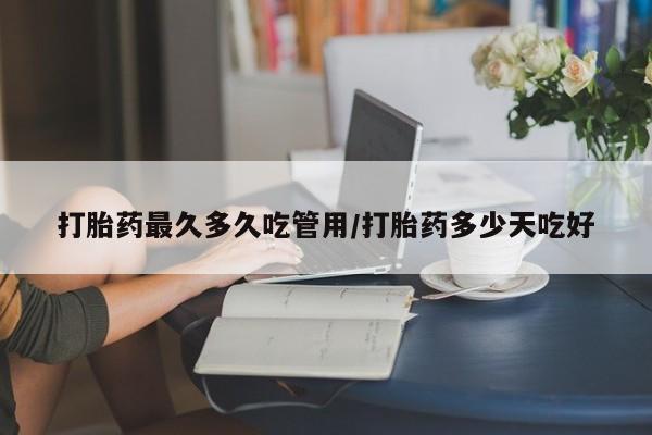 怀孕个月能用流产药吗打胎药最久多久吃管用/打胎药多少天吃好