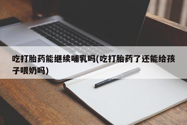 怀孕个月能用流产药吗吃打胎药能继续哺乳吗(吃打胎药了还能给孩子喂奶吗)