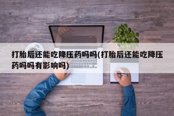 怀孕个月能用流产药吗打胎后还能吃降压药吗吗(打胎后还能吃降压药吗吗有影响吗)
