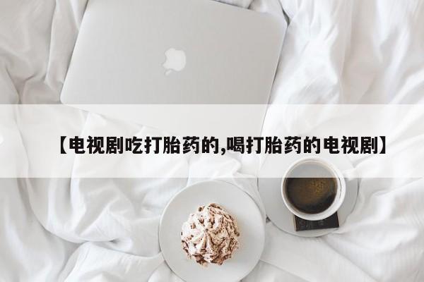 怀孕个月能用流产药吗【电视剧吃打胎药的,喝打胎药的电视剧】