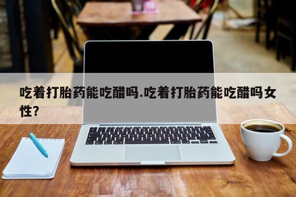 怀孕个月能用流产药吗吃着打胎药能吃醋吗.吃着打胎药能吃醋吗女性?