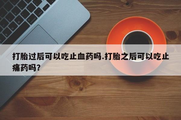 怀孕个月能用流产药吗打胎过后可以吃止血药吗.打胎之后可以吃止痛药吗?