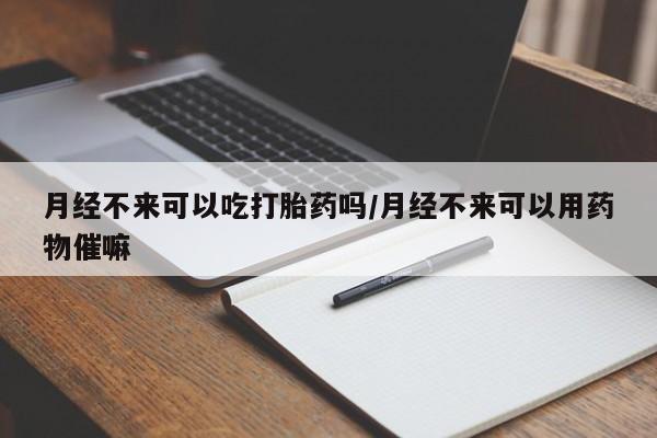 怀孕个月能用流产药吗月经不来可以吃打胎药吗/月经不来可以用药物催嘛