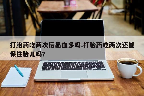 怀孕个月能用流产药吗打胎药吃两次后出血多吗.打胎药吃两次还能保住胎儿吗？