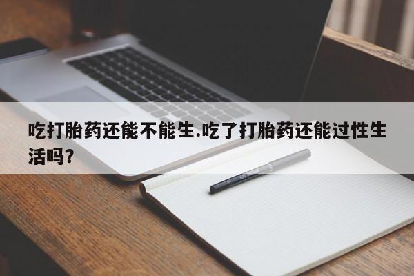 怀孕个月能用流产药吗吃打胎药还能不能生.吃了打胎药还能过性生活吗？
