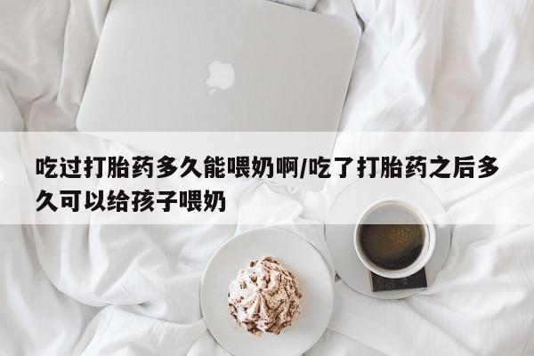 怀孕个月能用流产药吗吃过打胎药多久能喂奶啊/吃了打胎药之后多久可以给孩子喂奶