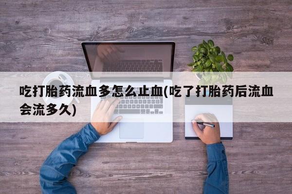 怀孕个月能用流产药吗吃打胎药流血多怎么止血(吃了打胎药后流血会流多久)