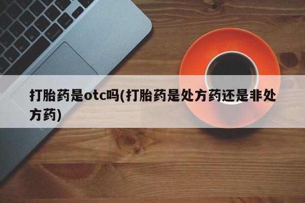 怀孕个月能用流产药吗打胎药是otc吗(打胎药是处方药还是非处方药)
