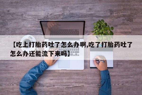 怀孕个月能用流产药吗【吃上打胎药吐了怎么办啊,吃了打胎药吐了怎么办还能流下来吗】
