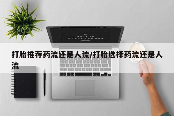怀孕个月能用流产药吗打胎推荐药流还是人流/打胎选择药流还是人流