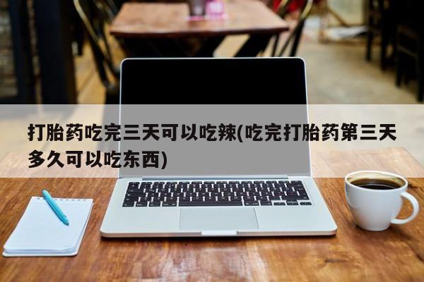 怀孕个月能用流产药吗打胎药吃完三天可以吃辣(吃完打胎药第三天多久可以吃东西)
