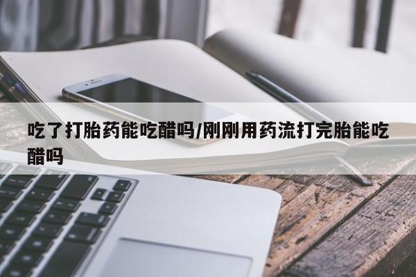 怀孕个月能用流产药吗吃了打胎药能吃醋吗/刚刚用药流打完胎能吃醋吗