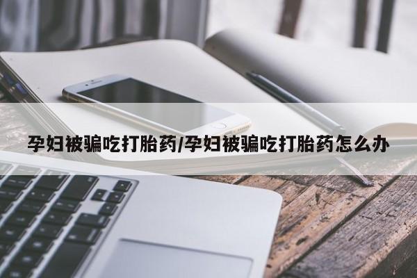 怀孕个月能用流产药吗孕妇被骗吃打胎药/孕妇被骗吃打胎药怎么办